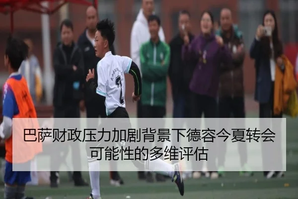 巴萨财政压力加剧背景下德容今夏转会可能性的多维评估