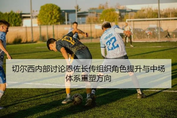 切尔西内部讨论恩佐长传组织角色提升与中场体系重塑方向
