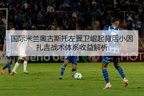 国际米兰奥古斯托左翼卫崛起背后小因扎吉战术体系收益解析