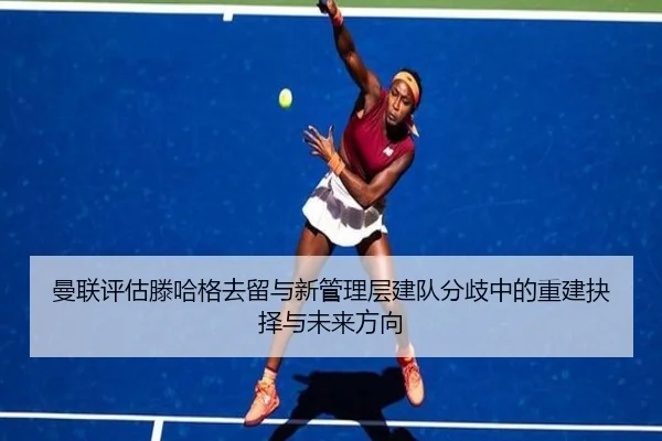 曼联评估滕哈格去留与新管理层建队分歧中的重建抉择与未来方向