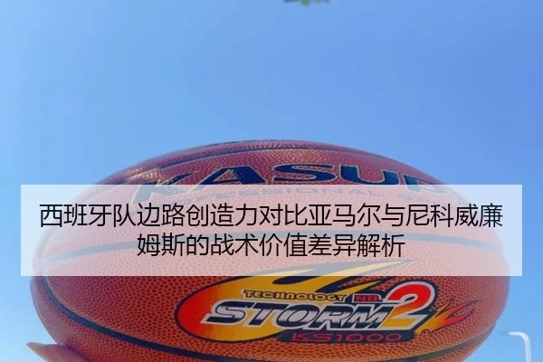 西班牙队边路创造力对比亚马尔与尼科威廉姆斯的战术价值差异解析