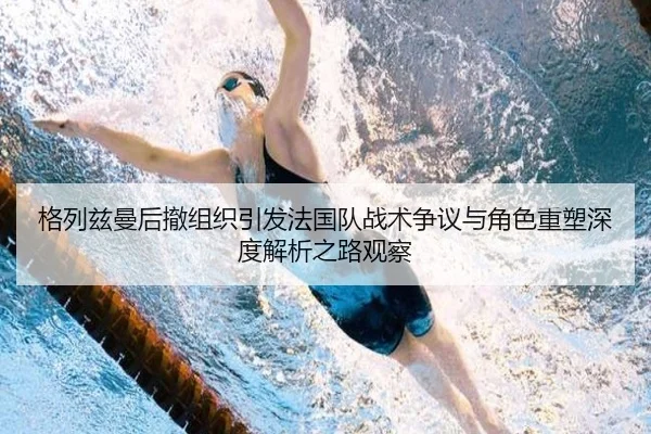 格列兹曼后撤组织引发法国队战术争议与角色重塑深度解析之路观察