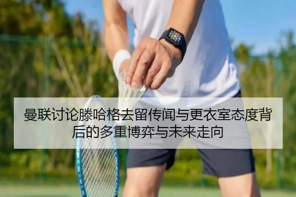 曼联讨论滕哈格去留传闻与更衣室态度背后的多重博弈与未来走向