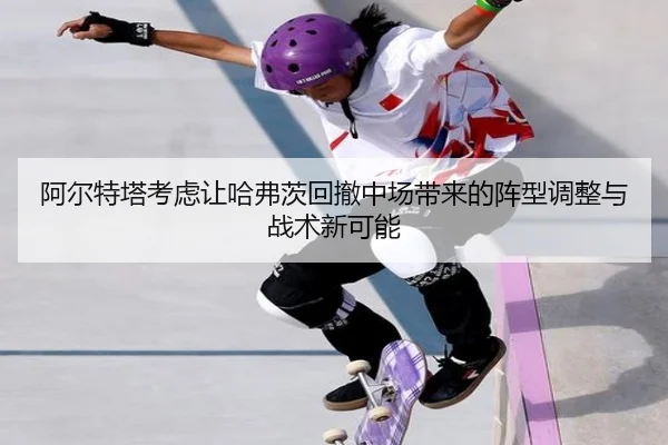 阿尔特塔考虑让哈弗茨回撤中场带来的阵型调整与战术新可能