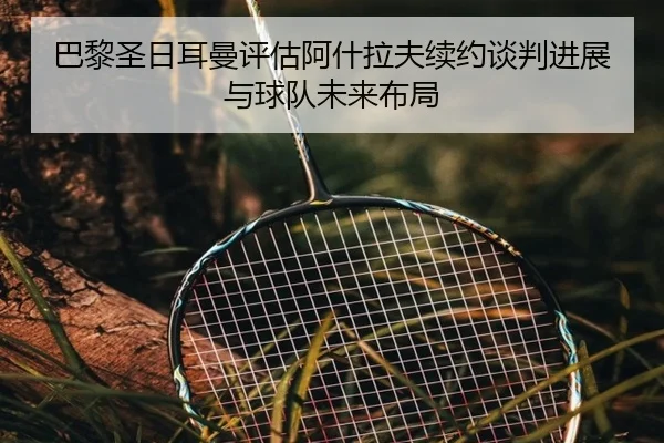 巴黎圣日耳曼评估阿什拉夫续约谈判进展与球队未来布局