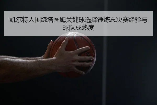 凯尔特人围绕塔图姆关键球选择锤炼总决赛经验与球队成熟度